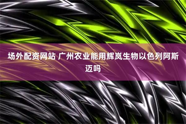 场外配资网站 广州农业能用辉岚生物以色列阿斯迈吗