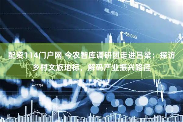 配资114门户网 今农智库调研团走进吕梁：探访乡村文旅地标，解码产业振兴路径