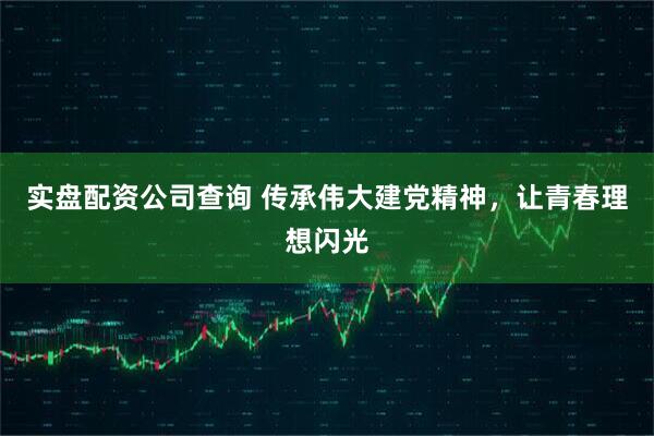 实盘配资公司查询 传承伟大建党精神，让青春理想闪光