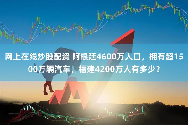 网上在线炒股配资 阿根廷4600万人口，拥有超1500万辆汽车，福建4200万人有多少？